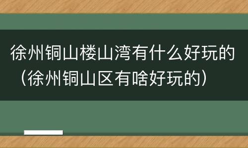 徐州铜山楼山湾有什么好玩的（徐州铜山区有啥好玩的）