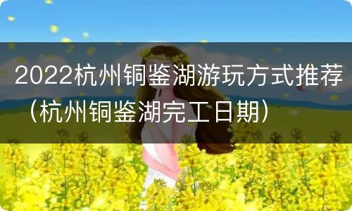 2022杭州铜鉴湖游玩方式推荐（杭州铜鉴湖完工日期）