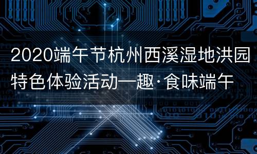 2020端午节杭州西溪湿地洪园特色体验活动—趣·食味端午
