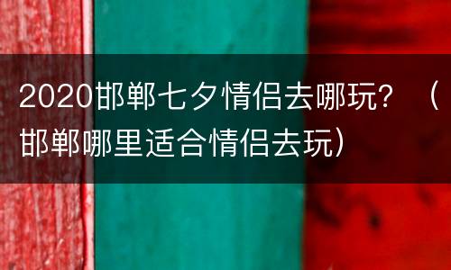 2020邯郸七夕情侣去哪玩？（邯郸哪里适合情侣去玩）