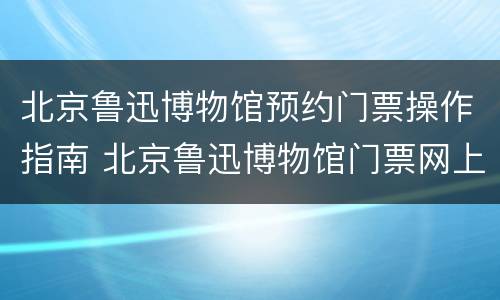 北京鲁迅博物馆预约门票操作指南 北京鲁迅博物馆门票网上预约