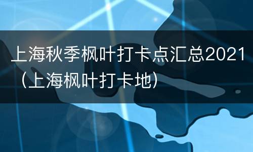 上海秋季枫叶打卡点汇总2021（上海枫叶打卡地）