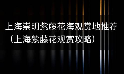 上海崇明紫藤花海观赏地推荐（上海紫藤花观赏攻略）