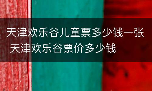 天津欢乐谷儿童票多少钱一张 天津欢乐谷票价多少钱