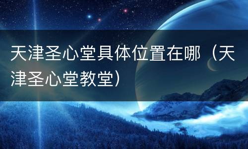 天津圣心堂具体位置在哪（天津圣心堂教堂）
