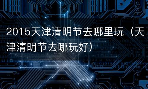 2015天津清明节去哪里玩（天津清明节去哪玩好）