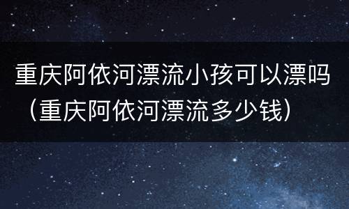 重庆阿依河漂流小孩可以漂吗（重庆阿依河漂流多少钱）