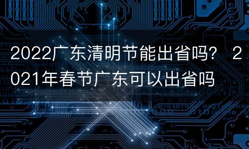 2022广东清明节能出省吗？ 2021年春节广东可以出省吗