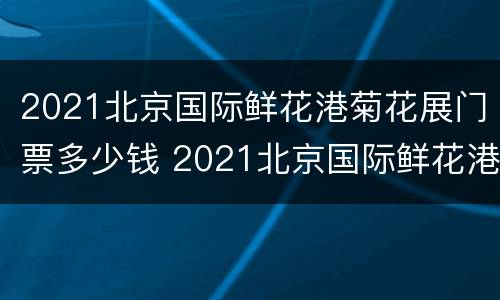 2021北京国际鲜花港菊花展门票多少钱 2021北京国际鲜花港菊花展门票多少钱