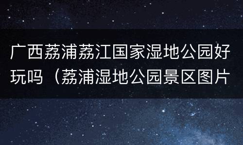 广西荔浦荔江国家湿地公园好玩吗（荔浦湿地公园景区图片）