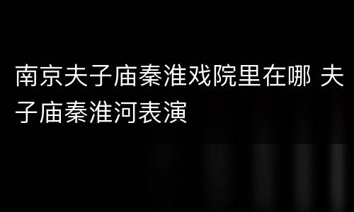 南京夫子庙秦淮戏院里在哪 夫子庙秦淮河表演