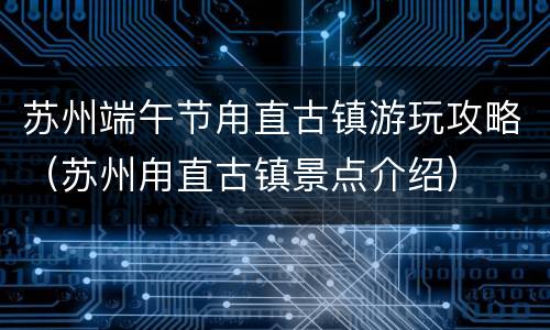 苏州端午节甪直古镇游玩攻略（苏州甪直古镇景点介绍）