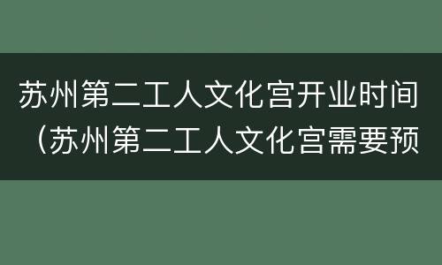苏州第二工人文化宫开业时间（苏州第二工人文化宫需要预约吗）