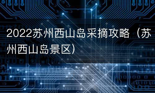2022苏州西山岛采摘攻略（苏州西山岛景区）