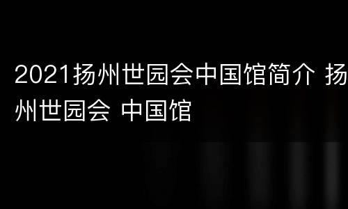 2021扬州世园会中国馆简介 扬州世园会 中国馆