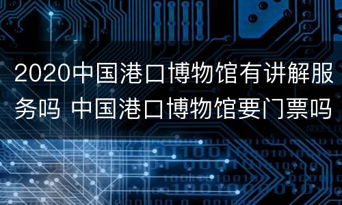 2020中国港口博物馆有讲解服务吗 中国港口博物馆要门票吗