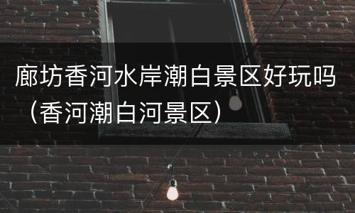 廊坊香河水岸潮白景区好玩吗（香河潮白河景区）