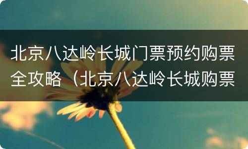 北京八达岭长城门票预约购票全攻略（北京八达岭长城购票指南）