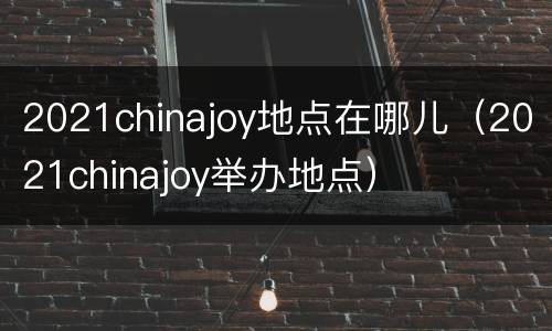 2021chinajoy地点在哪儿（2021chinajoy举办地点）