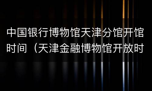 中国银行博物馆天津分馆开馆时间（天津金融博物馆开放时间）