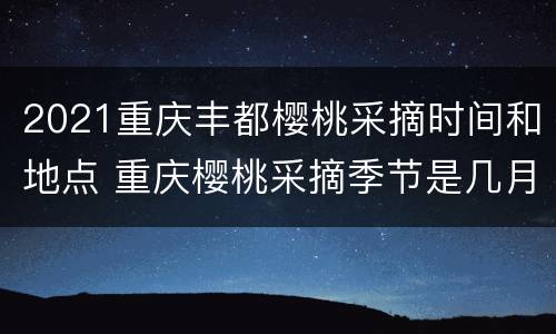 2021重庆丰都樱桃采摘时间和地点 重庆樱桃采摘季节是几月份