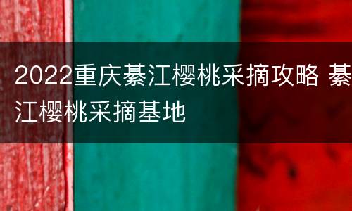 2022重庆綦江樱桃采摘攻略 綦江樱桃采摘基地