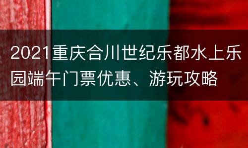 2021重庆合川世纪乐都水上乐园端午门票优惠、游玩攻略