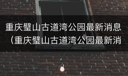 重庆璧山古道湾公园最新消息（重庆璧山古道湾公园最新消息）