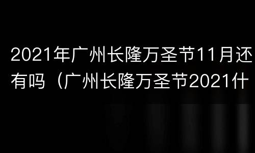 2021年广州长隆万圣节11月还有吗（广州长隆万圣节2021什么时候开始?）