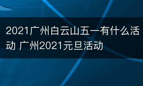 2021广州白云山五一有什么活动 广州2021元旦活动