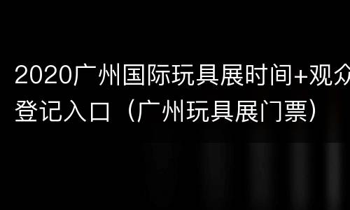 2020广州国际玩具展时间+观众登记入口（广州玩具展门票）