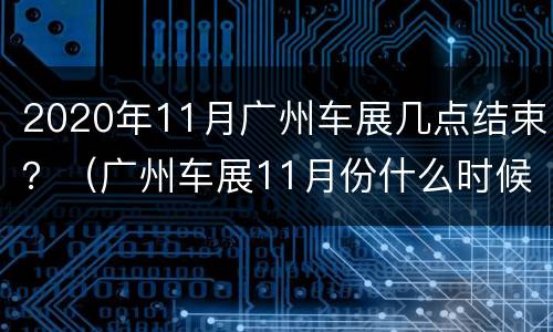 2020年11月广州车展几点结束？（广州车展11月份什么时候）