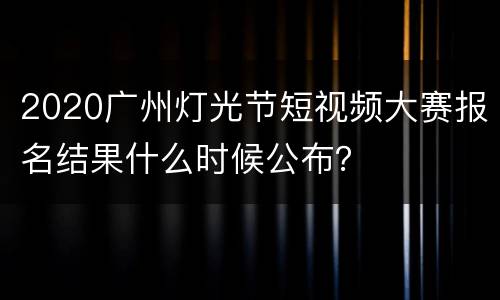 2020广州灯光节短视频大赛报名结果什么时候公布？