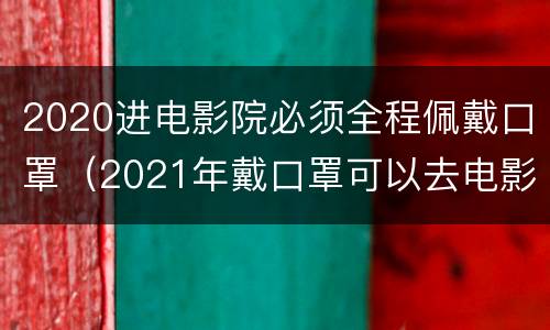 2020进电影院必须全程佩戴口罩（2021年戴口罩可以去电影院吗）