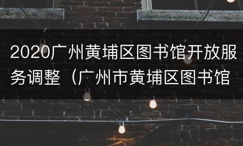 2020广州黄埔区图书馆开放服务调整（广州市黄埔区图书馆的闭馆时间）