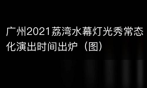 广州2021荔湾水幕灯光秀常态化演出时间出炉（图）