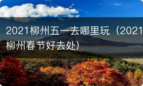 2021柳州五一去哪里玩（2021柳州春节好去处）