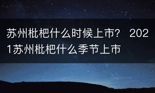 苏州枇杷什么时候上市？ 2021苏州枇杷什么季节上市