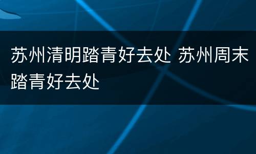 苏州清明踏青好去处 苏州周末踏青好去处