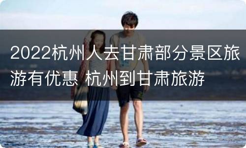 2022杭州人去甘肃部分景区旅游有优惠 杭州到甘肃旅游