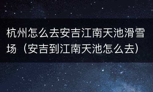 杭州怎么去安吉江南天池滑雪场（安吉到江南天池怎么去）