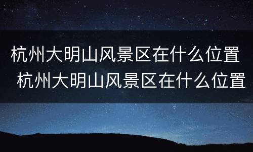 杭州大明山风景区在什么位置 杭州大明山风景区在什么位置啊