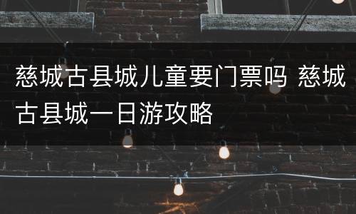 慈城古县城儿童要门票吗 慈城古县城一日游攻略