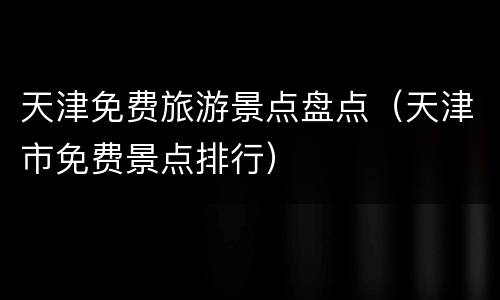 天津免费旅游景点盘点（天津市免费景点排行）
