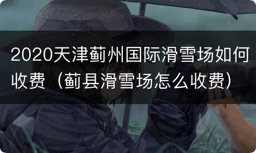 2020天津蓟州国际滑雪场如何收费（蓟县滑雪场怎么收费）