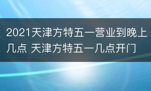 2021天津方特五一营业到晚上几点 天津方特五一几点开门