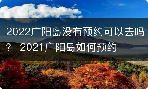 2022广阳岛没有预约可以去吗？ 2021广阳岛如何预约