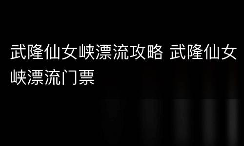 武隆仙女峡漂流攻略 武隆仙女峡漂流门票