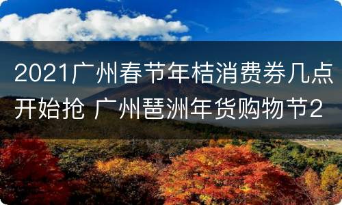 2021广州春节年桔消费券几点开始抢 广州琶洲年货购物节2021