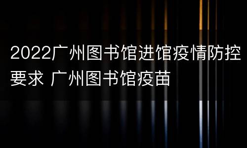 2022广州图书馆进馆疫情防控要求 广州图书馆疫苗
